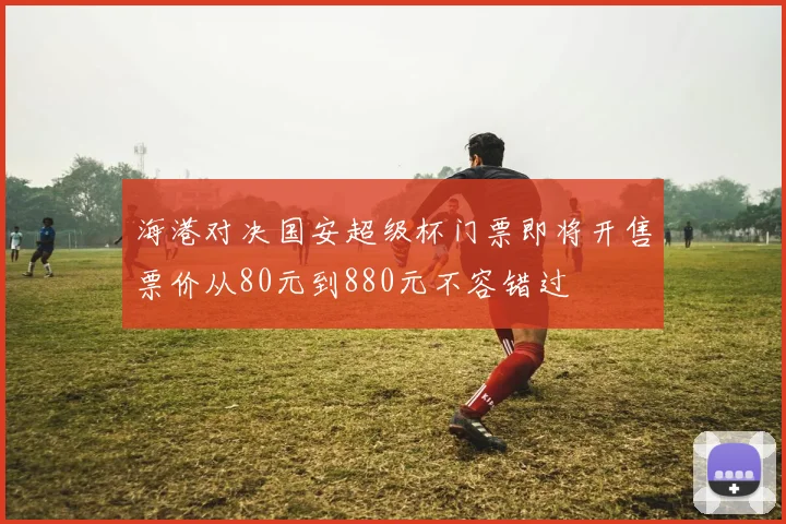 海港对决国安超级杯门票即将开售票价从80元到880元不容错过