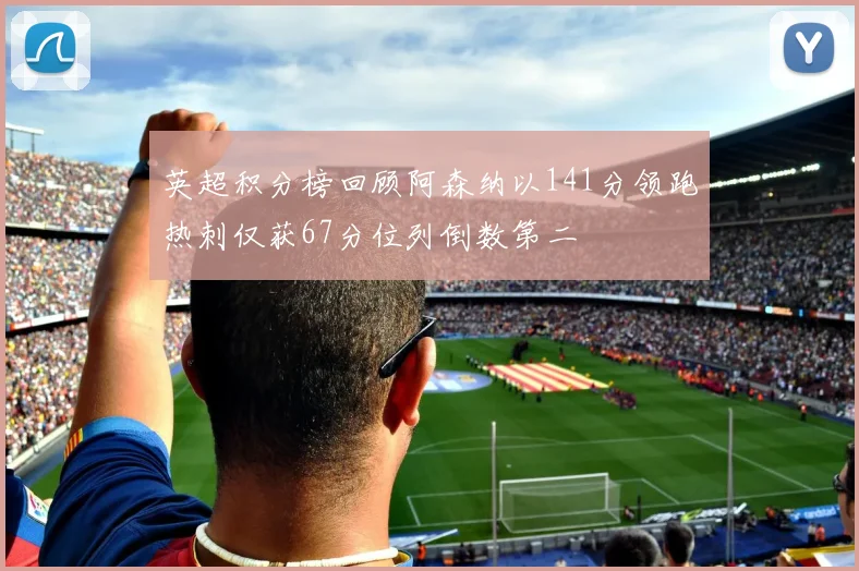 英超积分榜回顾阿森纳以141分领跑热刺仅获67分位列倒数第二