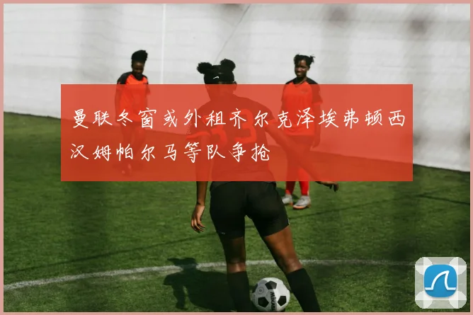 曼联冬窗或外租齐尔克泽埃弗顿西汉姆帕尔马等队争抢