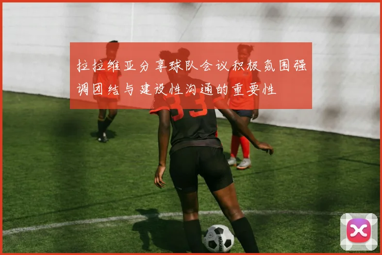 拉拉维亚分享球队会议积极氛围强调团结与建设性沟通的重要性