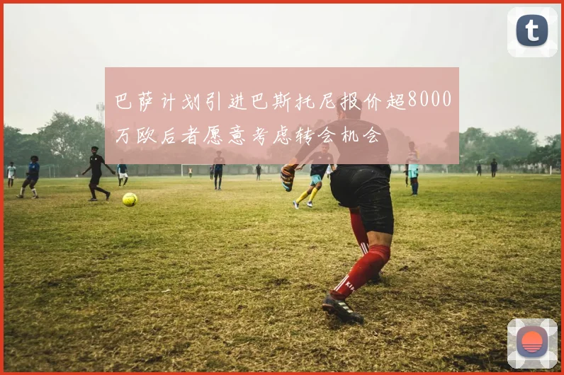 巴萨计划引进巴斯托尼报价超8000万欧后者愿意考虑转会机会