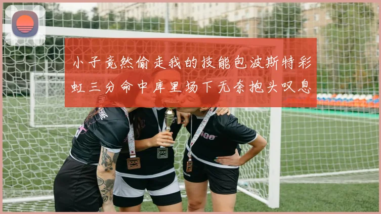 小子竟然偷走我的技能包波斯特彩虹三分命中库里场下无奈抱头叹息