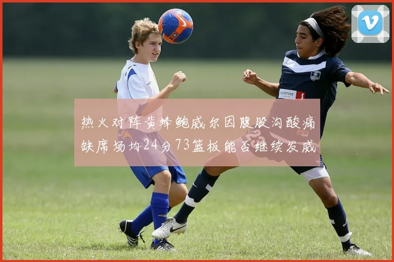 热火对阵黄蜂鲍威尔因腹股沟酸痛缺席场均24分73篮板能否继续发威