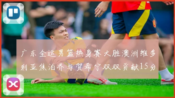 广东全运男篮热身赛大胜澳洲维多利亚焦泊乔与贺希宁双双贡献15分表现出色
