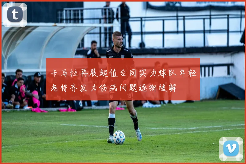 卡马拉再展超值合同实力球队年轻老将齐发力伤病问题逐渐缓解