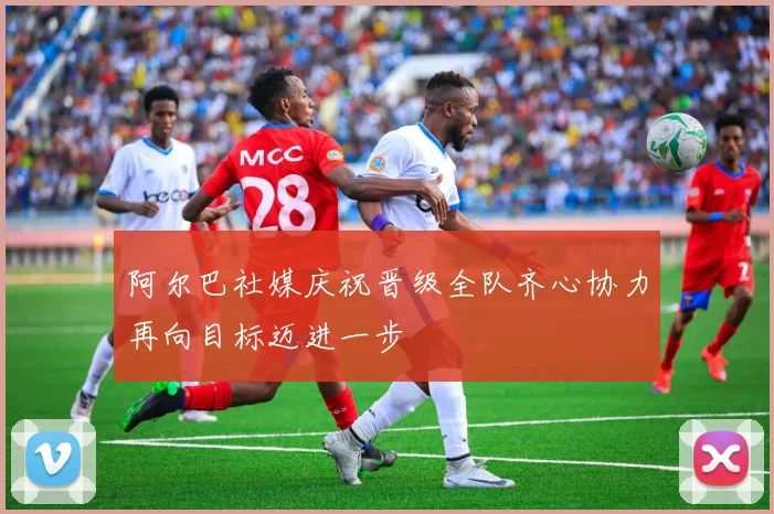 阿尔巴社媒庆祝晋级全队齐心协力再向目标迈进一步