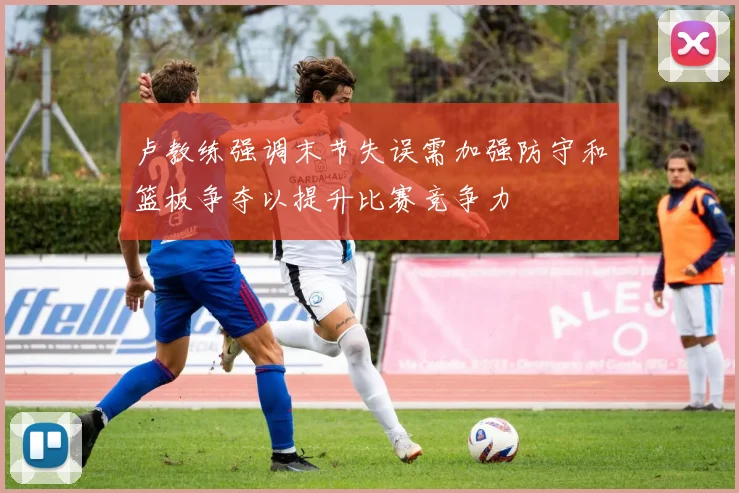 卢教练强调末节失误需加强防守和篮板争夺以提升比赛竞争力