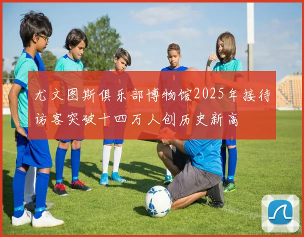 尤文图斯俱乐部博物馆2025年接待访客突破十四万人创历史新高