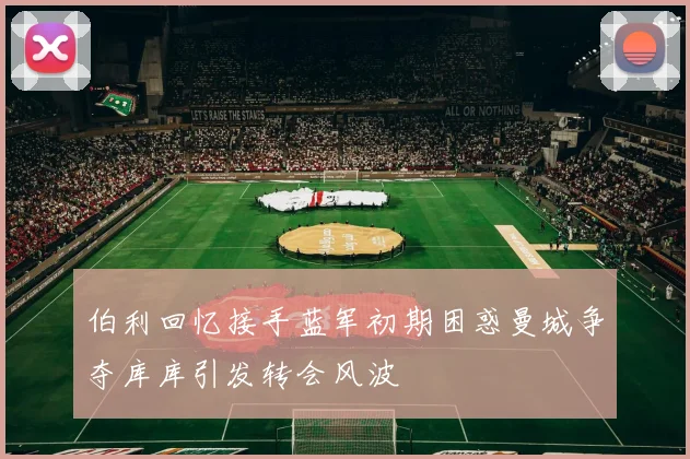 伯利回忆接手蓝军初期困惑曼城争夺库库引发转会风波
