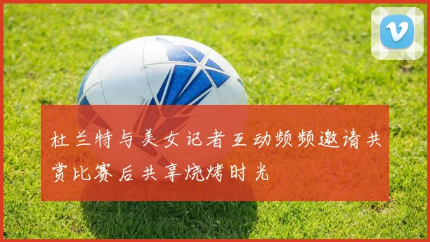 杜兰特与美女记者互动频频邀请共赏比赛后共享烧烤时光