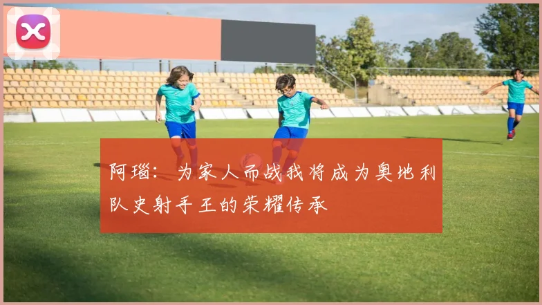 阿瑙：为家人而战我将成为奥地利队史射手王的荣耀传承