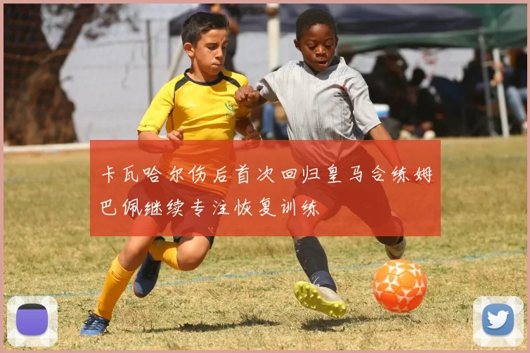 卡瓦哈尔伤后首次回归皇马合练姆巴佩继续专注恢复训练