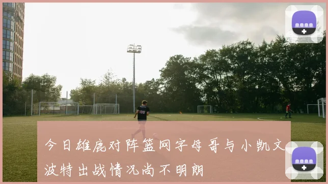 今日雄鹿对阵篮网字母哥与小凯文波特出战情况尚不明朗