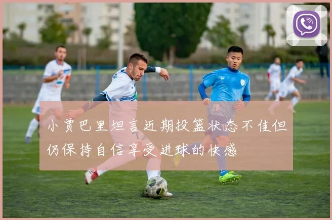 小贾巴里坦言近期投篮状态不佳但仍保持自信享受进球的快感