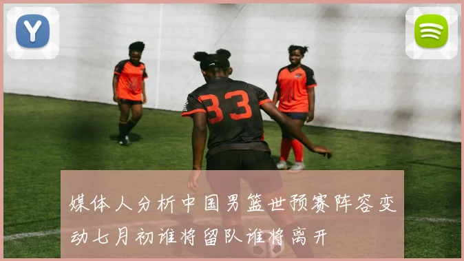 媒体人分析中国男篮世预赛阵容变动七月初谁将留队谁将离开