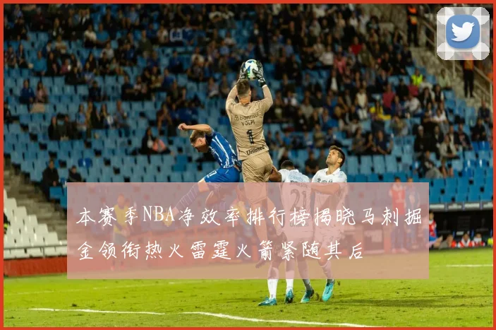 本赛季NBA净效率排行榜揭晓马刺掘金领衔热火雷霆火箭紧随其后