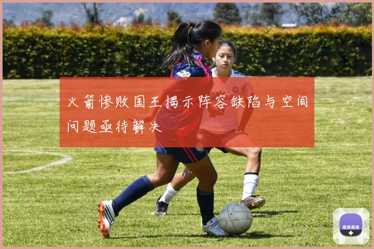 火箭惨败国王揭示阵容缺陷与空间问题亟待解决