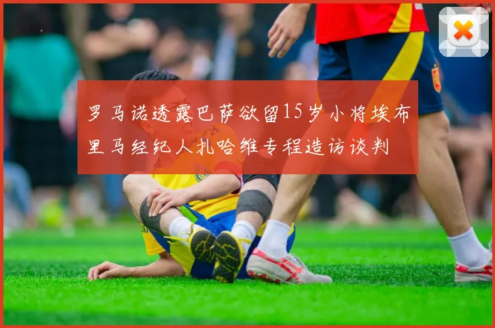 罗马诺透露巴萨欲留15岁小将埃布里马经纪人扎哈维专程造访谈判