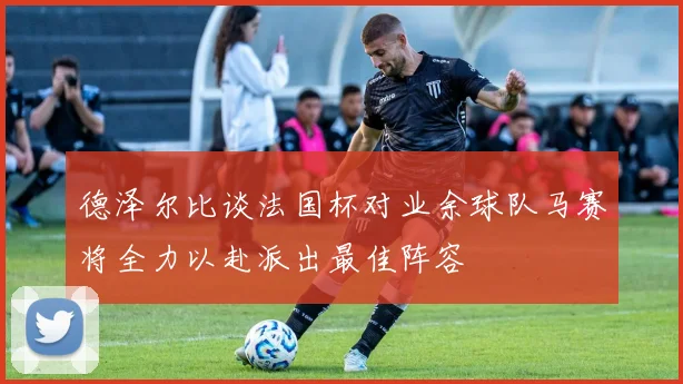 德泽尔比谈法国杯对业余球队马赛将全力以赴派出最佳阵容
