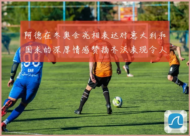 阿德在冬奥会亮相表达对意大利和国米的深厚情感赞扬齐沃表现令人惊喜