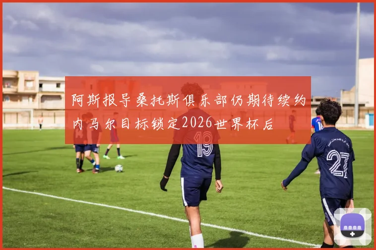 阿斯报导桑托斯俱乐部仍期待续约内马尔目标锁定2026世界杯后