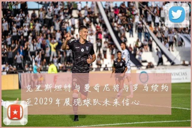 克里斯坦特与曼奇尼将与罗马续约至2029年展现球队未来信心