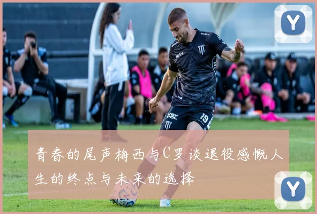 青春的尾声梅西与C罗谈退役感慨人生的终点与未来的选择