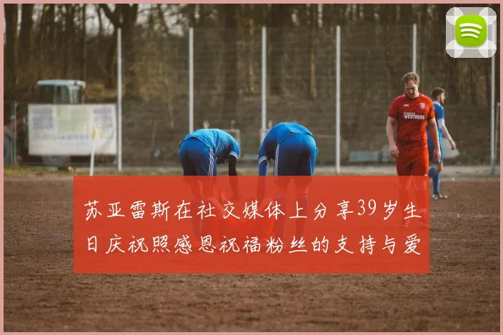 苏亚雷斯在社交媒体上分享39岁生日庆祝照感恩祝福粉丝的支持与爱护