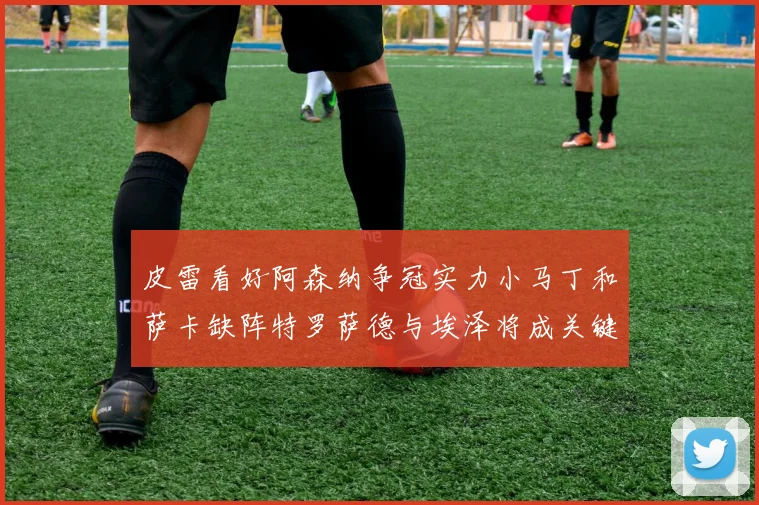皮雷看好阿森纳争冠实力小马丁和萨卡缺阵特罗萨德与埃泽将成关键