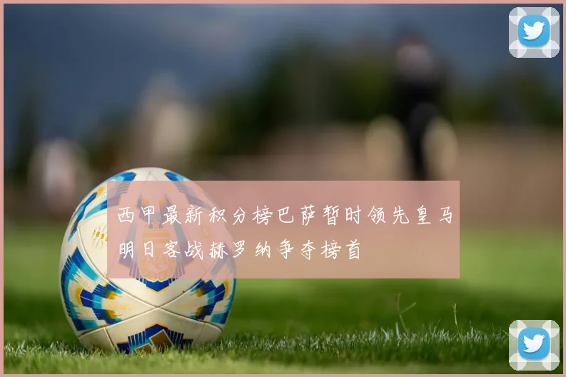西甲最新积分榜巴萨暂时领先皇马明日客战赫罗纳争夺榜首