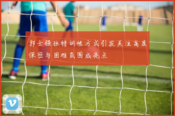 郭士强独特训练方式引发关注高度保密与困难氛围成亮点