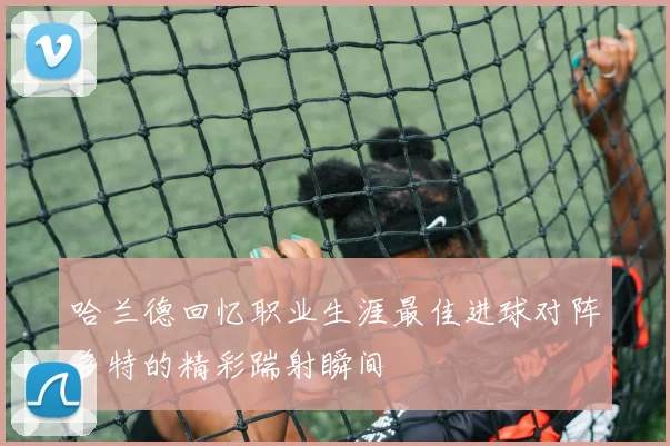 哈兰德回忆职业生涯最佳进球对阵多特的精彩踹射瞬间