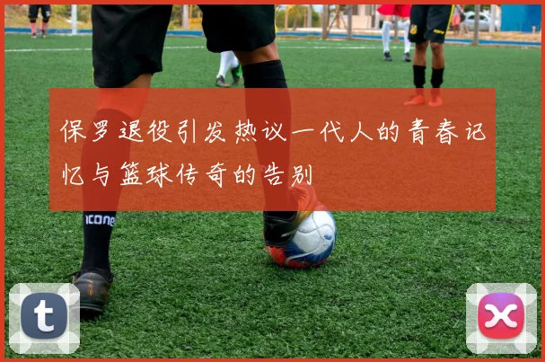 保罗退役引发热议一代人的青春记忆与篮球传奇的告别