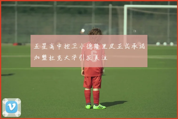 五星高中控卫小德隆里皮正式承诺加盟杜克大学引发关注
