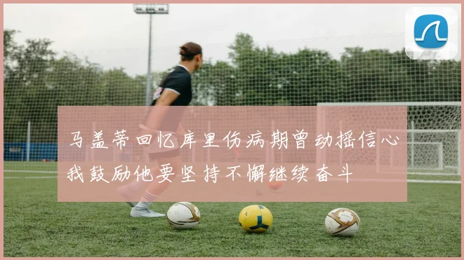 马盖蒂回忆库里伤病期曾动摇信心我鼓励他要坚持不懈继续奋斗