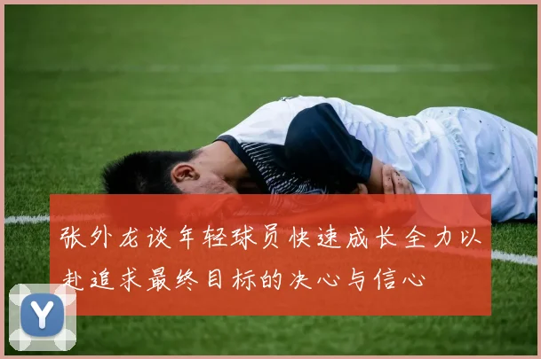 张外龙谈年轻球员快速成长全力以赴追求最终目标的决心与信心